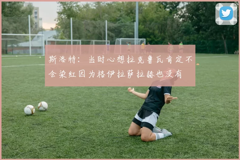 斯洛特：当时心想拉克鲁瓦肯定不会染红因为格伊拉萨拉赫也没有