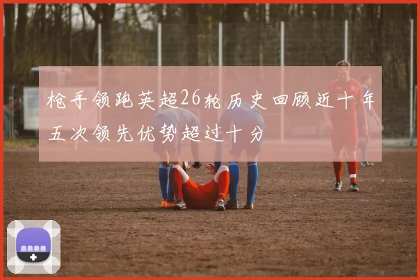 枪手领跑英超26轮历史回顾近十年五次领先优势超过十分