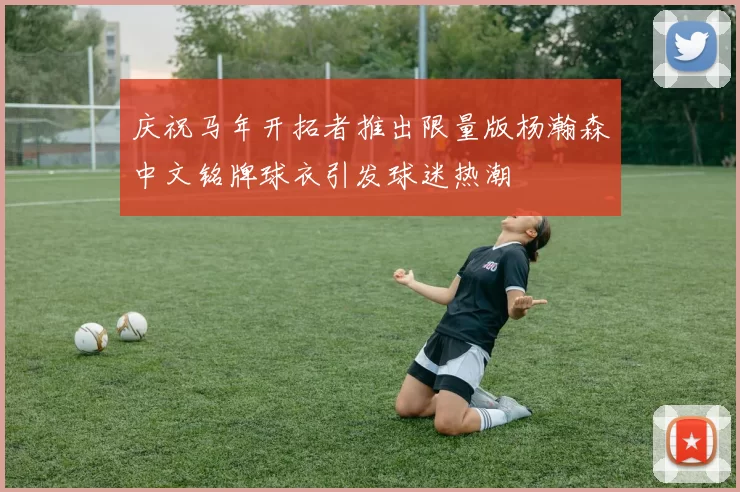 庆祝马年开拓者推出限量版杨瀚森中文铭牌球衣引发球迷热潮