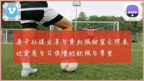 妻子社媒分享与费利佩甜蜜合照表达爱意与日俱增的钦佩与尊重