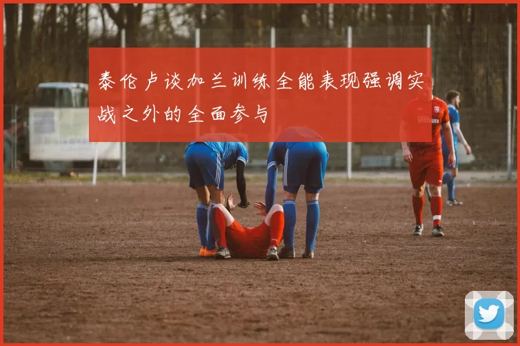 泰伦卢谈加兰训练全能表现强调实战之外的全面参与