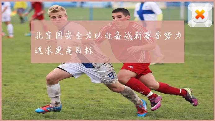 北京国安全力以赴备战新赛季努力追求更高目标