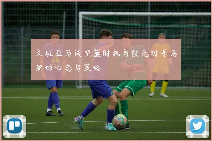 文班亚马谈空篮时机与防范对手恶犯的心态与策略