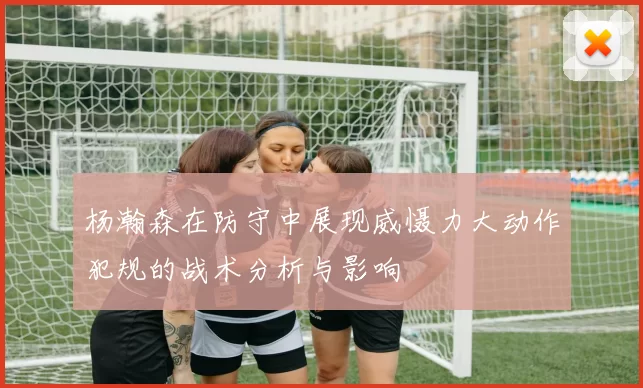 杨瀚森在防守中展现威慑力大动作犯规的战术分析与影响