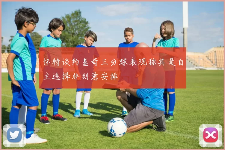 怀特谈约基奇三分球表现称其是自主选择非刻意安排